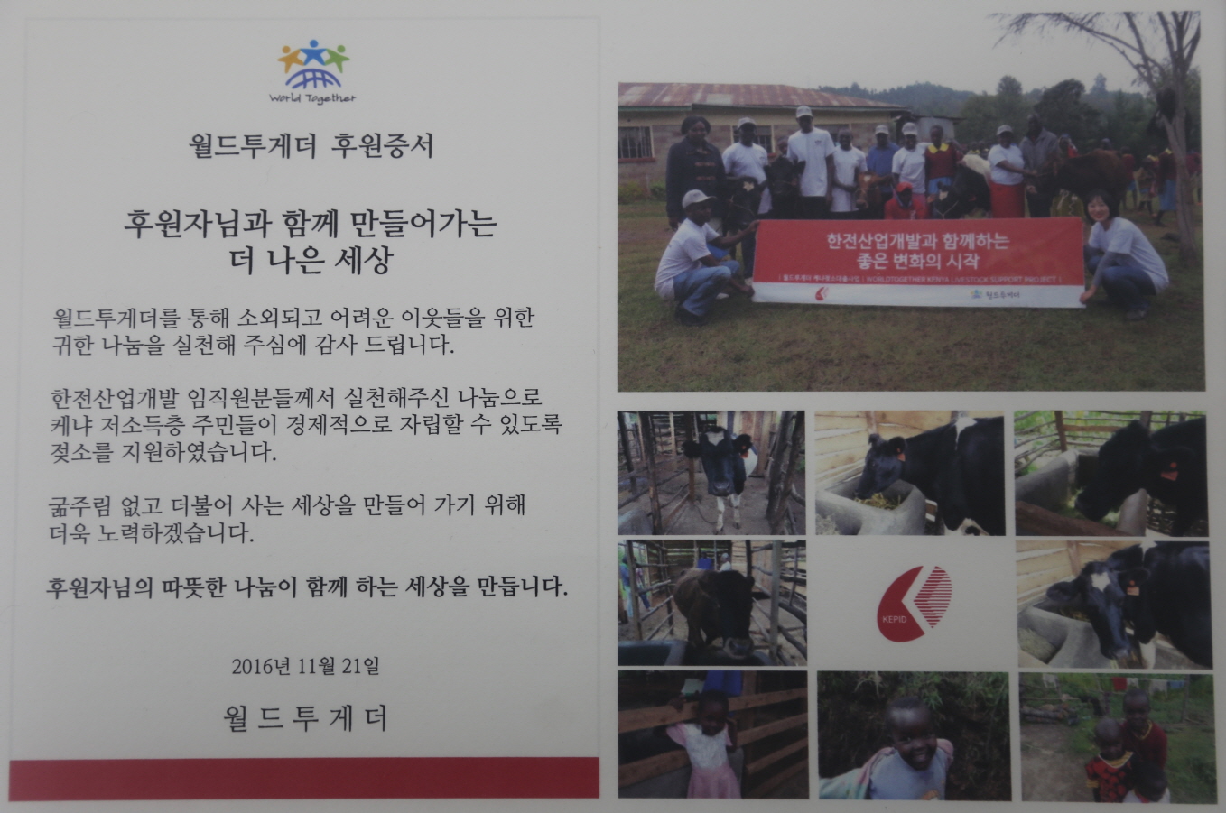 월드투게더 후원증서 - 후원자님과 함께 만들어가는 더 나은 세상 - 월드투게더를 통해 소외되고 어려운 이웃들을 위한 귀한 나눔을 실천해 주심에 감사드립니다. 한전산업개발 임직원분들께서 실천해주신 나눔으로 케냐 저소득층 주민들이 경제적으로 자립할 수 있도록 젖소를 지원하였습니다. 굶주림없고 더불어사는 세상을 만들어가기 위해 더욱 노룍하겠습니다. 후원자님의 따뜻한 나눔이 함께 하는 세상을 만듭니다. - 2016년 11월 21일 - 월드투게더
